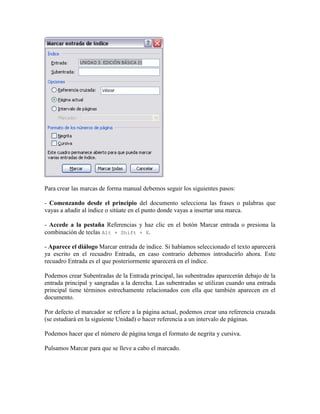 Para crear las marcas de forma manual debemos seguir los siguientes pasos:

- Comenzando desde el principio del documento selecciona las frases o palabras que
vayas a añadir al índice o sitúate en el punto donde vayas a insertar una marca.

- Accede a la pestaña Referencias y haz clic en el botón Marcar entrada o presiona la
combinación de teclas Alt + Shift + X.

- Aparece el diálogo Marcar entrada de índice. Si habíamos seleccionado el texto aparecerá
ya escrito en el recuadro Entrada, en caso contrario debemos introducirlo ahora. Este
recuadro Entrada es el que posteriormente aparecerá en el índice.

Podemos crear Subentradas de la Entrada principal, las subentradas aparecerán debajo de la
entrada principal y sangradas a la derecha. Las subentradas se utilizan cuando una entrada
principal tiene términos estrechamente relacionados con ella que también aparecen en el
documento.

Por defecto el marcador se refiere a la página actual, podemos crear una referencia cruzada
(se estudiará en la siguiente Unidad) o hacer referencia a un intervalo de páginas.

Podemos hacer que el número de página tenga el formato de negrita y cursiva.

Pulsamos Marcar para que se lleve a cabo el marcado.
 
