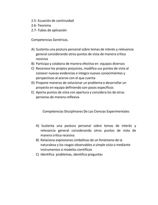 2.5- Ecuación de continuidad
2.6- Teorema
2.7- Tubos de aplicación
Competencias Genéricas.
A) Sustenta una postura personal sobre temas de interés y relevancia
general considerando otros puntos de vista de manera crítica
recesiva
B) Participa y colabora de manera efectiva en equipos diversos
C) Reconoce los propios prejuicios, modifica sus puntos de vista al
conocer nuevas evidencias e integra nuevos conocimientos y
perspectivas al acervo con el que cuenta
D) Propone maneras de solucionar un problema o desarrollar un
proyecto en equipo definiendo con pasos específicos
E) Aporta puntos de vista con apertura y considera los de otras
personas de manera reflexiva
Competencias Disciplinares De Las Ciencias Experimentales
A) Sustenta una postura personal sobre temas de interés y
relevancia general considerando otros puntos de vista de
manera crítica recesiva
B) Relaciona expresiones simbólicas de un fenómeno de la
naturaleza y los rasgos observables a simple vista o mediante
instrumentos o modelos científicos
C) Identifica problemas, identifica preguntas
 