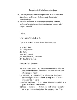 Competencias Disciplinares extendidas.
A) Constituye en la realización de proyectos inter disciplinarios
obteniendo problemas relacionados con la ciencias
experimentales
B) Resuelve problemas establecidos o reales de su entorno
utilizando las ciencias experimentales para la comprensión y
mejora del mismo
Unidad 3
Interacción, Materia-Energía
Lectura: la materia es en realidad energía obscura
3.1- Termología
3.2- Temperatura
3.3- Calor
3.4- Termodinámica
3.5- Procesos termodinámicos
3.6- Equilibrio térmico
Competencias genéricas.
A) Sigue instrucciones y procedimientos de manera reflexiva
comprendiendo como cada uno de sus pasos contribuye al
alcance de un objetivo
B) Sustenta una postura personal sobre temas de interés y
relevancia general considerando otros puntos de vista de
manera crítica recesiva
C) Desarrolla innovaciones y propone soluciones o problemas a
partir de métodos establecidos
D) Propone maneras de solucionar un problema o desarrollar
un proyecto en equipo definiendo con pasos específicos
 
