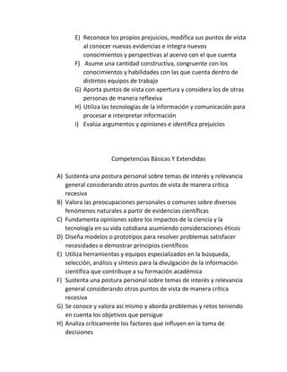 E) Reconoce los propios prejuicios, modifica sus puntos de vista
al conocer nuevas evidencias e integra nuevos
conocimientos y perspectivas al acervo con el que cuenta
F) Asume una cantidad constructiva, congruente con los
conocimientos y habilidades con las que cuenta dentro de
distintos equipos de trabajo
G) Aporta puntos de vista con apertura y considera los de otras
personas de manera reflexiva
H) Utiliza las tecnologías de la información y comunicación para
procesar e interpretar información
I) Evalúa argumentos y opiniones e identifica prejuicios
Competencias Básicas Y Extendidas
A) Sustenta una postura personal sobre temas de interés y relevancia
general considerando otros puntos de vista de manera crítica
recesiva
B) Valora las preocupaciones personales o comunes sobre diversos
fenómenos naturales a partir de evidencias científicas
C) Fundamenta opiniones sobre los impactos de la ciencia y la
tecnología en su vida cotidiana asumiendo consideraciones éticos
D) Diseña modelos o prototipos para resolver problemas satisfacer
necesidades o demostrar principios científicos
E) Utiliza herramientas y equipos especializados en la búsqueda,
selección, análisis y síntesis para la divulgación de la información
científica que contribuye a su formación académica
F) Sustenta una postura personal sobre temas de interés y relevancia
general considerando otros puntos de vista de manera crítica
recesiva
G) Se conoce y valora así mismo y aborda problemas y retos teniendo
en cuenta los objetivos que persigue
H) Analiza críticamente los factores que influyen en la toma de
decisiones
 