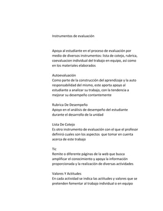 Instrumentos de evaluación
Apoya al estudiante en el proceso de evaluación por
medio de diversos instrumentos: lista de cotejo, rubrica,
coevaluacion individual del trabajo en equipo, así como
en los materiales elaborados
Autoevaluación
Como parte de la construcción del aprendizaje y la auto
responsabilidad del mismo, este aporta apoyo al
estudiante a analizar su trabajo, con la tendencia a
mejorar su desempeño contantemente
Rubrica De Desempeño
Apoyo en el análisis de desempeño del estudiante
durante el desarrollo de la unidad
Lista De Cotejo
Es otro instrumento de evaluación con el que el profesor
definirá cuales son los aspectos que tomar en cuenta
acerca de este trabajo
Tic
Remite o diferente páginas de la web que busca
amplificar el conocimiento y apoya la información
proporcionada y la realización de diversas actividades
Valores Y Actitudes
En cada actividad se indica las actitudes y valores que se
pretenden fomentar al trabajo individual o en equipo
 