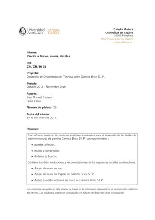 Cátedra Madera
Universidad de Navarra
31009 Pamplona
http://www.unav.es/madera
madera@unav.es
Informe:
Paneles a ﬂexión, muros, dinteles.
Ref:
CM/GB/16-01
Proyecto:
Desarrollo de Documentación Técnica sobre Garnica Brick S.I.P.
Periodo:
Octubre 2016 - Noviembre 2016
Autores:
José Manuel Cabrero
Borja Iraola
Número de páginas: 26
Fecha del informe:
14 de diciembre de 2016
Resumen:
Este informe contiene los modelos analíticos empleados para el desarrollo de las tablas de
predimensionado de paneles Garnica Brick S.I.P. correspondientes a
paneles a ﬂexión,
muros a compresión,
dinteles de huecos.
Contiene también anotaciones y recomendaciones de los siguientes detalles constructivos:
Apoyo de muro en losa
Apoyo de muro en forjado de Garnica Brick S.I.P.
Apoyo cubierta inclinada en muro de Garnica Brick S.I.P.
Los resultados recogidos en este informe se basan en la información disponible en el momento de redacción
del informe. Los resultados podrán ser actualizados en función del desarrollo de la investigación.
 