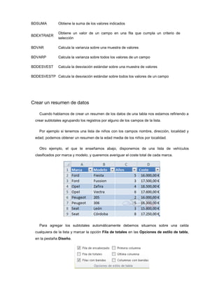 BDSUMA          Obtiene la suma de los valores indicados

                Obtiene un valor de un campo en una fila que cumpla un criterio de
BDEXTRAER
                selección

BDVAR           Calcula la varianza sobre una muestra de valores

BDVARP          Calcula la varianza sobre todos los valores de un campo

BDDESVEST       Calcula la desviación estándar sobre una muestra de valores

BDDESVESTP Calcula la desviación estándar sobre todos los valores de un campo




Crear un resumen de datos

    Cuando hablamos de crear un resumen de los datos de una tabla nos estamos refiriendo a
  crear subtotales agrupando los registros por alguno de los campos de la lista.

    Por ejemplo si tenemos una lista de niños con los campos nombre, dirección, localidad y
  edad; podemos obtener un resumen de la edad media de los niños por localidad.

    Otro ejemplo, el que te enseñamos abajo, disponemos de una lista de vehículos
  clasificados por marca y modelo; y queremos averiguar el coste total de cada marca.




    Para agregar los subtotales automáticamente debemos situarnos sobre una celda
  cualquiera de la lista y marcar la opción Fila de totales en las Opciones de estilo de tabla,
  en la pestaña Diseño.
 
