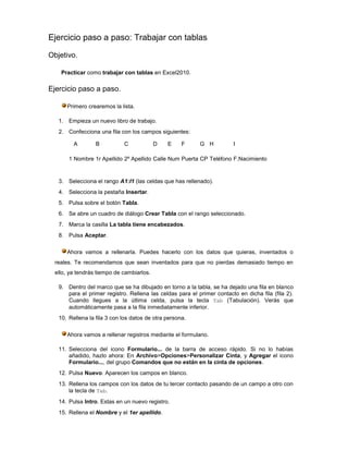 Ejercicio paso a paso: Trabajar con tablas

Objetivo.

    Practicar como trabajar con tablas en Excel2010.

Ejercicio paso a paso.

      Primero crearemos la lista.

   1. Empieza un nuevo libro de trabajo.
   2. Confecciona una fila con los campos siguientes:

         A        B          C            D    E     F     G H          I

       1 Nombre 1r Apellido 2º Apellido Calle Num Puerta CP Teléfono F.Nacimiento


   3. Selecciona el rango A1:I1 (las celdas que has rellenado).
   4. Selecciona la pestaña Insertar.
   5. Pulsa sobre el botón Tabla.
   6. Se abre un cuadro de diálogo Crear Tabla con el rango seleccionado.
   7. Marca la casilla La tabla tiene encabezados.
   8. Pulsa Aceptar.

      Ahora vamos a rellenarla. Puedes hacerlo con los datos que quieras, inventados o
 reales. Te recomendamos que sean inventados para que no pierdas demasiado tiempo en
 ello, ya tendrás tiempo de cambiarlos.

   9. Dentro del marco que se ha dibujado en torno a la tabla, se ha dejado una fila en blanco
      para el primer registro. Rellena las celdas para el primer contacto en dicha fila (fila 2).
      Cuando llegues a la última celda, pulsa la tecla Tab (Tabulación). Verás que
      automáticamente pasa a la fila inmediatamente inferior.
   10. Rellena la fila 3 con los datos de otra persona.

      Ahora vamos a rellenar registros mediante el formulario.

   11. Selecciona del icono Formulario... de la barra de acceso rápido. Si no lo habías
       añadido, hazlo ahora: En Archivo>Opciones>Personalizar Cinta, y Agregar el icono
       Formulario..., del grupo Comandos que no están en la cinta de opciones.
   12. Pulsa Nuevo. Aparecen los campos en blanco.
   13. Rellena los campos con los datos de tu tercer contacto pasando de un campo a otro con
       la tecla de Tab.
   14. Pulsa Intro. Estas en un nuevo registro.
   15. Rellena el Nombre y el 1er apellido.
 
