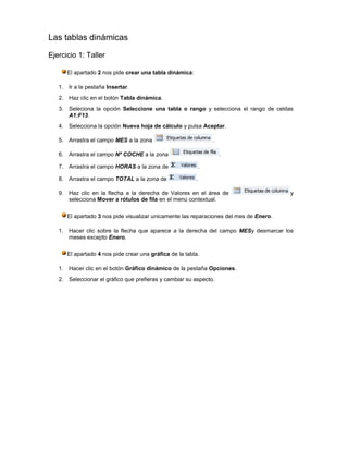 Las tablas dinámicas

Ejercicio 1: Taller

      El apartado 2 nos pide crear una tabla dinámica:

   1. Ir a la pestaña Insertar.
   2. Haz clic en el botón Tabla dinámica.
   3. Seleciona la opción Seleccione una tabla o rango y selecciona el rango de celdas
      A1:F13.
   4. Selecciona la opción Nueva hoja de cálculo y pulsa Aceptar.

   5. Arrastra el campo MES a la zona                          .

   6. Arrastra el campo Nº COCHE a la zona                         .

   7. Arrastra el campo HORAS a la zona de                .

   8. Arrastra el campo TOTAL a la zona de               .

   9. Haz clic en la flecha a la derecha de Valores en el área de                       y
      selecciona Mover a rótulos de fila en el menú contextual.

      El apartado 3 nos pide visualizar unicamente las reparaciones del mes de Enero.

   1. Hacer clic sobre la flecha que aparece a la derecha del campo MESy desmarcar los
      meses excepto Enero.

      El apartado 4 nos pide crear una gráfica de la tabla.

   1. Hacer clic en el botón Gráfico dinámico de la pestaña Opciones.
   2. Seleccionar el gráfico que prefieras y cambiar su aspecto.
 