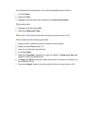 Si las cabeceras de la lista aparecen como cuadros desplegables pasar al punto 3.

1. Ir al menú Datos.
2. Seleccionar Filtro.
3. Desplegar la lista del campo Autor y selecciona sólo Arturo Pérez Reverte.

   Para quitar el filtro:

1. Desplegar la lista del campo Autor.
2. Seleccionar (Seleccionar Todo).

   Para crear un filtro avanzado para filtrar los libros que cuesten menos de 16 €:

 Primero añadimos la fila de criterios para el filtro.

1. Copiar la fila de la cabecera dos filas mas abajo de la lista completa.
2. Debajo del campo Precio escribir< 16.
3. Hacer clic en la lista para que esté activa.
4. Ir la pestaña Datos.
5. Seleccionar Avanzadas. Aparecerá el cuadro de diálogo. En Rango de la lista debe
   aparecer el rango que delimita la lista.
6. En Rango de criterios escoge las celdas donde estan los criterios de la filtración, los
   que acabamos de crear.
7. Pulsa sobre Aceptar. Observa como sólo quedan los libros con precio inferior a 16 €.
 