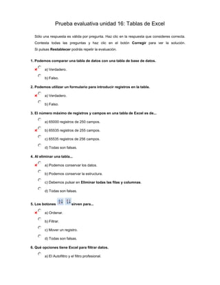 Prueba evaluativa unidad 16: Tablas de Excel

  Sólo una respuesta es válida por pregunta. Haz clic en la respuesta que consideres correcta.
  Contesta todas las preguntas y haz clic en el botón Corregir para ver la solución.
  Si pulsas Restablecer podrás repetir la evaluación.


1. Podemos comparar una tabla de datos con una tabla de base de datos.

         a) Verdadero.

         b) Falso.

2. Podemos utilizar un formulario para introducir registros en la tabla.

         a) Verdadero.

         b) Falso.

3. El número máximo de registros y campos en una tabla de Excel es de...

         a) 65000 registros de 250 campos.

         b) 65535 registros de 255 campos.

         c) 65535 registros de 256 campos.

         d) Todas son falsas.

4. Al eliminar una tabla...

         a) Podemos conservar los datos.

         b) Podemos conservar la estructura.

         c) Debemos pulsar en Eliminar todas las filas y columnas.

         d) Todas son falsas.


5. Los botones              sirven para...

         a) Ordenar.

         b) Filtrar.

         c) Mover un registro.

         d) Todas son falsas.

6. Qué opciones tiene Excel para filtrar datos.

         a) El Autofiltro y el filtro profesional.
 