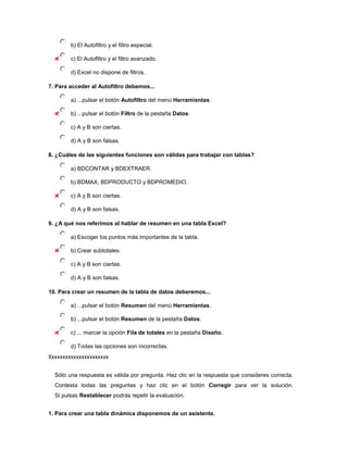 b) El Autofiltro y el filtro especial.

        c) El Autofiltro y el filtro avanzado.

        d) Excel no dispone de filtros.

7. Para acceder al Autofiltro debemos...

        a) ...pulsar el botón Autofiltro del menú Herramientas.

        b) ...pulsar el botón Filtro de la pestaña Datos.

        c) A y B son ciertas.

        d) A y B son falsas.

8. ¿Cuáles de las siguientes funciones son válidas para trabajar con tablas?

        a) BDCONTAR y BDEXTRAER.

        b) BDMAX, BDPRODUCTO y BDPROMEDIO.

        c) A y B son ciertas.

        d) A y B son falsas.

9. ¿A qué nos referimos al hablar de resumen en una tabla Excel?

        a) Escoger los puntos más importantes de la tabla.

        b) Crear subtotales.

        c) A y B son ciertas.

        d) A y B son falsas.

10. Para crear un resumen de la tabla de datos deberemos...

        a) ...pulsar el botón Resumen del menú Herramientas.

        b) ...pulsar el botón Resumen de la pestaña Datos.

        c) ... marcar la opción Fila de totales en la pestaña Diseño.

        d) Todas las opciones son incorrectas.
Xxxxxxxxxxxxxxxxxxxxxx

  Sólo una respuesta es válida por pregunta. Haz clic en la respuesta que consideres correcta.
  Contesta todas las preguntas y haz clic en el botón Corregir para ver la solución.
  Si pulsas Restablecer podrás repetir la evaluación.


1. Para crear una tabla dinámica disponemos de un asistente.
 