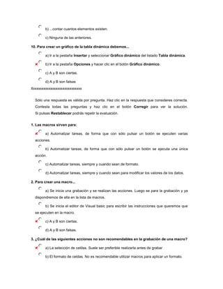 b) ...contar cuantos elementos existen.

        c) Ninguna de las anteriores.

10. Para crear un gráfico de la tabla dinámica debemos...

        a) Ir a la pestaña Insertar y seleccionar Gráfico dinámico del listado Tabla dinámica.

        b) Ir a la pestaña Opciones y hacer clic en el botón Gráfico dinámico.

        c) A y B son ciertas.

        d) A y B son falsas
Xxxxxxxxxxxxxxxxxxxxxxxxxxxxx

  Sólo una respuesta es válida por pregunta. Haz clic en la respuesta que consideres correcta.
  Contesta todas las preguntas y haz clic en el botón Corregir para ver la solución.
  Si pulsas Restablecer podrás repetir la evaluación.


1. Las macros sirven para:

        a) Automatizar tareas, de forma que con sólo pulsar un botón se ejecuten varias
  acciones.

        b) Automatizar tareas, de forma que con sólo pulsar un botón se ejecuta una única
  acción.

        c) Automatizar tareas, siempre y cuando sean de formato.

        d) Automatizar tareas, siempre y cuando sean para modificar los valores de los datos.

2. Para crear una macro...

        a) Se inicia una grabación y se realizan las acciones. Luego se para la grabación y ya
  dispondremos de ella en la lista de macros.

        b) Se inicia el editor de Visual basic para escribir las instrucciones que queremos que
  se ejecuten en la macro.

        c) A y B son ciertas.

        d) A y B son falsas.

3. ¿Cuál de las siguientes acciones no son recomendables en la grabación de una macro?

        a) La selección de celdas. Suele ser preferible realizarla antes de grabar

        b) El formato de celdas. No es recomendable utilizar macros para aplicar un formato.
 