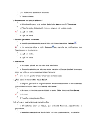 c) La modificación de datos de las celdas.

        d) Todas son falsas.

4. Para ejecutar una macro, debemos...

        a) Seleccionar la macro en la pestaña Vista, botón Macros, opción Ver macros.

        b) Pulsar las teclas rápidas que le hayamos asignado a la hora de crearla.

        c) A y B son ciertas.

        d) A y B son falsas.

5. Cuando ejecutamos una macro...

        a) Seguirá ejecutandose cíclicamente hasta que pulsemos en botón Detener       .

        b) No podremos utilizar el botón Deshacer         para cancelar las modificaciones que
  haya causado en el documento.

        c) A y B son ciertas.

        d) A y B son falsas.

6. Las macros...

        a) Se pueden ejecutar una única vez en el documento.

        b) Se pueden ejecutar una única vez sobre los datos; si hemos ejecutado una macro
  sobre una celda, no podremos ejecutar otra en la misma.

        c) Se pueden ejecutar tantas y tantas veces como se desee.

7. ¿Qué teclas inician el editor Visual Basic?

        a) Ningunas, ya que es un programa externo. Necesitaremos instalar la versión express
  gratuita de Visual Studio y ejecutarlo desde el menú Inicio.

        b) Ningunas, podemos acceder a él desde la opción Editor del submenú de Macros.

        c) ALT+F11.

        d) Todas las respuestas son falsas.

8. A la hora de crear una macro manualmente...

        a) Necesitamos crear un módulo, que contendrá funciones, procedimientos o
  propiedades.

        b) Necesitamos especificar el ámbito de las funciones, procedimientos y propiedades.
 