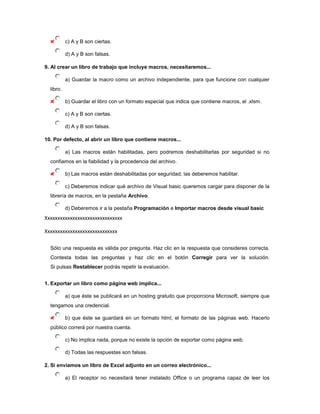 c) A y B son ciertas.

           d) A y B son falsas.

9. Al crear un libro de trabajo que incluye macros, necesitaremos...

           a) Guardar la macro como un archivo independiente, para que funcione con cualquier
  libro.

           b) Guardar el libro con un formato especial que indica que contiene macros, el .xlsm.

           c) A y B son ciertas.

           d) A y B son falsas.

10. Por defecto, al abrir un libro que contiene macros...

           a) Las macros están habilitadas, pero podremos deshabilitarlas por seguridad si no
  confiamos en la fiabilidad y la procedencia del archivo.

           b) Las macros están deshabilitadas por seguridad, las deberemos habilitar.

           c) Deberemos indicar qué archivo de Visual basic queremos cargar para disponer de la
  librería de macros, en la pestaña Archivo.

           d) Deberemos ir a la pestaña Programación e Importar macros desde visual basic
Xxxxxxxxxxxxxxxxxxxxxxxxxxxxxxx

Xxxxxxxxxxxxxxxxxxxxxxxxxxxxx

  Sólo una respuesta es válida por pregunta. Haz clic en la respuesta que consideres correcta.
  Contesta todas las preguntas y haz clic en el botón Corregir para ver la solución.
  Si pulsas Restablecer podrás repetir la evaluación.


1. Exportar un libro como página web implica...

           a) que éste se publicará en un hosting gratuito que proporciona Microsoft, siempre que
  tengamos una credencial.

           b) que éste se guardará en un formato html, el formato de las páginas web. Hacerlo
  público correrá por nuestra cuenta.

           c) No implica nada, porque no existe la opción de exportar como página web.

           d) Todas las respuestas son falsas.

2. Si enviamos un libro de Excel adjunto en un correo electrónico...

           a) El receptor no necesitará tener instalado Office o un programa capaz de leer los
 