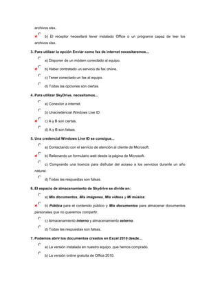 archivos xlsx.

        b) El receptor necesitará tener instalado Office o un programa capaz de leer los
  archivos xlsx.

3. Para utilizar la opción Enviar como fax de internet necesitaremos...

        a) Disponer de un módem conectado al equipo.

        b) Haber contratado un servicio de fax online.

        c) Tener conectado un fax al equipo.

        d) Todas las opciones son ciertas.

4. Para utilizar SkyDrive, necesitamos...

        a) Conexión a internet.

        b) Unacredencial Windows Live ID.

        c) A y B son ciertas.

        d) A y B son falsas.

5. Una credencial Windows Live ID se consigue...

        a) Contactando con el servicio de atención al cliente de Microsoft.

        b) Rellenando un formulario web desde la página de Microsoft.

        c) Comprando una licencia para disfrutar del acceso a los servicios durante un año
  natural.

        d) Todas las respuestas son falsas.

6. El espacio de almacenamiento de Skydrive se divide en:

        a) Mis documentos, Mis imágenes, Mis vídeos y Mi música.

        b) Pública para el contenido público y Mis documentos para almacenar documentos
  personales que no queremos compartir.

        c) Almacenamiento interno y almacenamiento externo.

        d) Todas las respuestas son falsas.

7. Podemos abrir los documentos creados en Excel 2010 desde...

        a) La versión instalada en nuestro equipo ,que hemos comprado.

        b) La versión online gratuita de Office 2010.
 