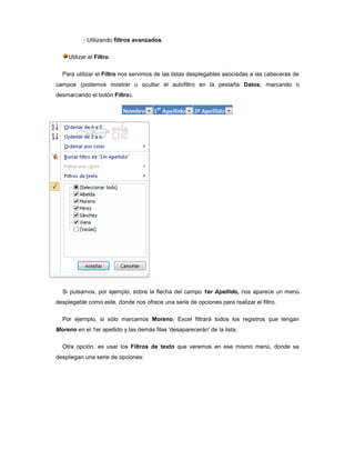- Utilizando filtros avanzados.

     Utilizar el Filtro.

  Para utilizar el Filtro nos servimos de las listas desplegables asociadas a las cabeceras de
campos (podemos mostrar u ocultar el autofiltro en la pestaña Datos, marcando o
desmarcando el botón Filtro).




  Si pulsamos, por ejemplo, sobre la flecha del campo 1er Apellido, nos aparece un menú
desplegable como este, donde nos ofrece una serie de opciones para realizar el filtro.

  Por ejemplo, si sólo marcamos Moreno, Excel filtrará todos los registros que tengan
Moreno en el 1er apellido y las demás filas 'desaparecerán' de la lista.

  Otra opción, es usar los Filtros de texto que veremos en ese mismo menú, donde se
despliegan una serie de opciones:
 