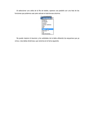Al seleccionar una celda de la fila de totales, aparece una pestaña con una lista de las
funciones que podemos usar para calcular el total de esa columna.




  Se puede mejorar el resumen y los subtotales de la tabla utilizando los esquemas que ya
vimos, o las tablas dinámicas, que veremos en el tema siguiente.
 