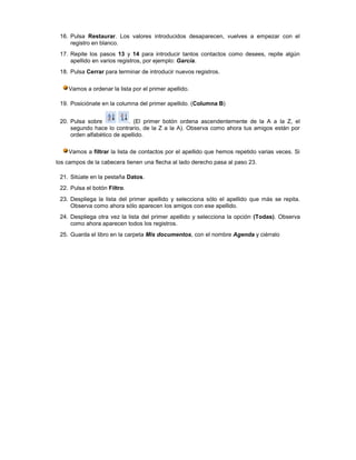 16. Pulsa Restaurar. Los valores introducidos desaparecen, vuelves a empezar con el
     registro en blanco.
 17. Repite los pasos 13 y 14 para introducir tantos contactos como desees, repite algún
     apellido en varios registros, por ejemplo: García.
 18. Pulsa Cerrar para terminar de introducir nuevos registros.

    Vamos a ordenar la lista por el primer apellido.

 19. Posiciónate en la columna del primer apellido. (Columna B)


 20. Pulsa sobre           . (El primer botón ordena ascendentemente de la A a la Z, el
     segundo hace lo contrario, de la Z a la A). Observa como ahora tus amigos están por
     orden alfabético de apellido.

    Vamos a filtrar la lista de contactos por el apellido que hemos repetido varias veces. Si
los campos de la cabecera tienen una flecha al lado derecho pasa al paso 23.

 21. Sitúate en la pestaña Datos.
 22. Pulsa el botón Filtro.
 23. Despliega la lista del primer apellido y selecciona sólo el apellido que más se repita.
     Observa como ahora sólo aparecen los amigos con ese apellido.
 24. Despliega otra vez la lista del primer apellido y selecciona la opción (Todas). Observa
     como ahora aparecen todos los registros.
 25. Guarda el libro en la carpeta Mis documentos, con el nombre Agenda y ciérralo
 