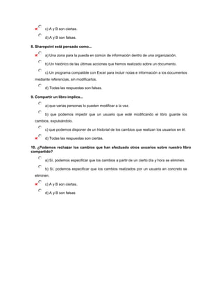 c) A y B son ciertas.

        d) A y B son falsas.

8. Sharepoint está pensado como...

        a) Una zona para la puesta en común de información dentro de una organización.

        b) Un histórico de las últimas acciones que hemos realizado sobre un documento.

        c) Un programa compatible con Excel para incluir notas e información a los documentos
  mediante referencias, sin modificarlos.

        d) Todas las respuestas son falsas.

9. Compartir un libro implica...

        a) que varias personas lo pueden modificar a la vez.

        b) que podemos impedir que un usuario que esté modificando el libro guarde los
  cambios, expulsándolo.

        c) que podemos disponer de un historial de los cambios que realizan los usuarios en él.

        d) Todas las respuestas son ciertas.

10. ¿Podemos rechazar los cambios que han efectuado otros usuarios sobre nuestro libro
compartido?

        a) Sí, podemos especificar que los cambios a partir de un cierto día y hora se eliminen.

        b) Sí, podemos especificar que los cambios realizados por un usuario en concreto se
  eliminen.

        c) A y B son ciertas.

        d) A y B son falsas
 