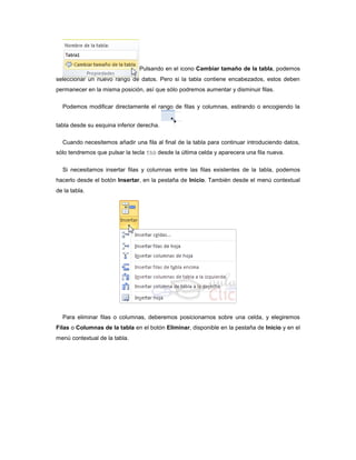 Pulsando en el icono Cambiar tamaño de la tabla, podemos
seleccionar un nuevo rango de datos. Pero si la tabla contiene encabezados, estos deben
permanecer en la misma posición, así que sólo podremos aumentar y disminuir filas.

  Podemos modificar directamente el rango de filas y columnas, estirando o encogiendo la


tabla desde su esquina inferior derecha.

  Cuando necesitemos añadir una fila al final de la tabla para continuar introduciendo datos,
sólo tendremos que pulsar la tecla TAB desde la última celda y aparecera una fila nueva.

  Si necesitamos insertar filas y columnas entre las filas existentes de la tabla, podemos
hacerlo desde el botón Insertar, en la pestaña de Inicio. También desde el menú contextual
de la tabla.




  Para eliminar filas o columnas, deberemos posicionarnos sobre una celda, y elegiremos
Filas o Columnas de la tabla en el botón Eliminar, disponible en la pestaña de Inicio y en el
menú contextual de la tabla.
 