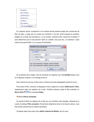 En cualquier opción, accedemos a una ventana donde podemos elegir dos condiciones de
filtro de texto, y exigir que se cumpla una condición o las dos. Excel evaluará la condición
elegida con el texto que escribamos, y si se cumple, mostrará la fila. Usaremos el carácter ?
para determinar que en esa posición habrá un carácter, sea cual sea, y el asterisco * para
indicar que puede haber o no un grupo de caracteres.




  En el ejemplo de la imagen, solo se mostrarán los registros cuyo 1er Apellido tenga una o
en el segundo carácter y no contenga la letra z.

  Para indicarnos que hay un filtro activo, la flecha de la lista desplegable cambia de icono.

  Para quitar el filtro, volvemos a desplegar la lista y elegimos la opción (Seleccionar Todo),
reaparecerán todos los registros de la lista. También podemos quitar el filtro pulsando en
Borrar filtro          en la pestaña Datos.

     Utilizar Filtros avanzados.

  Si queremos filtrar los registros de la lista por una condición más compleja, utilizaremos el
cuadro de diálogo Filtro avanzado. Previamente deberemos tener en la hoja de cálculo, unas
filas donde indicaremos los criterios del filtrado.

  Si deseas saber más sobre cómo definir criterios de filtrado, haz clic aquí.
 