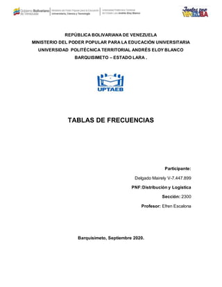 REPÚBLICA BOLIVARIANA DE VENEZUELA
MINISTERIO DEL PODER POPULAR PARA LA EDUCACIÓN UNIVERSITARIA
UNIVERSIDAD POLITÉCNICA TERRITORIAL ANDRÉS ELOY BLANCO
BARQUISIMETO – ESTADO LARA .
TABLAS DE FRECUENCIAS
Participante:
Delgado Mairely V-7.447.899
PNF:Distribución y Logística
Sección: 2300
Profesor: Efren Escalona
Barquisimeto, Septiembre 2020.
 