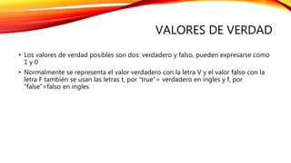 VALORES DE VERDAD
• Los valores de verdad posibles son dos: verdadero y falso, pueden expresarse como
1 y 0
• Normalmente se representa el valor verdadero con la letra V y el valor falso con la
letra F también se usan las letras t, por “true”= verdadero en ingles y f, por
“false”=falso en ingles
 