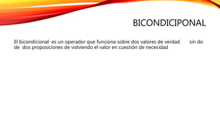 BICONDICIPONAL
El bicondicional es un operador que funciona sobre dos valores de verdad sin do
de dos proposiciones de volviendo el valor en cuestión de necesidad
 
