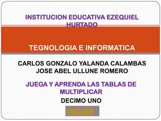 INSTITUCION EDUCATIVA EZEQUIEL
            HURTADO


  TEGNOLOGIA E INFORMATICA

CARLOS GONZALO YALANDA CALAMBAS
    JOSE ABEL ULLUNE ROMERO

 JUEGA Y APRENDA LAS TABLAS DE
          MULTIPLICAR
          DECIMO UNO
            INICIAR
 
