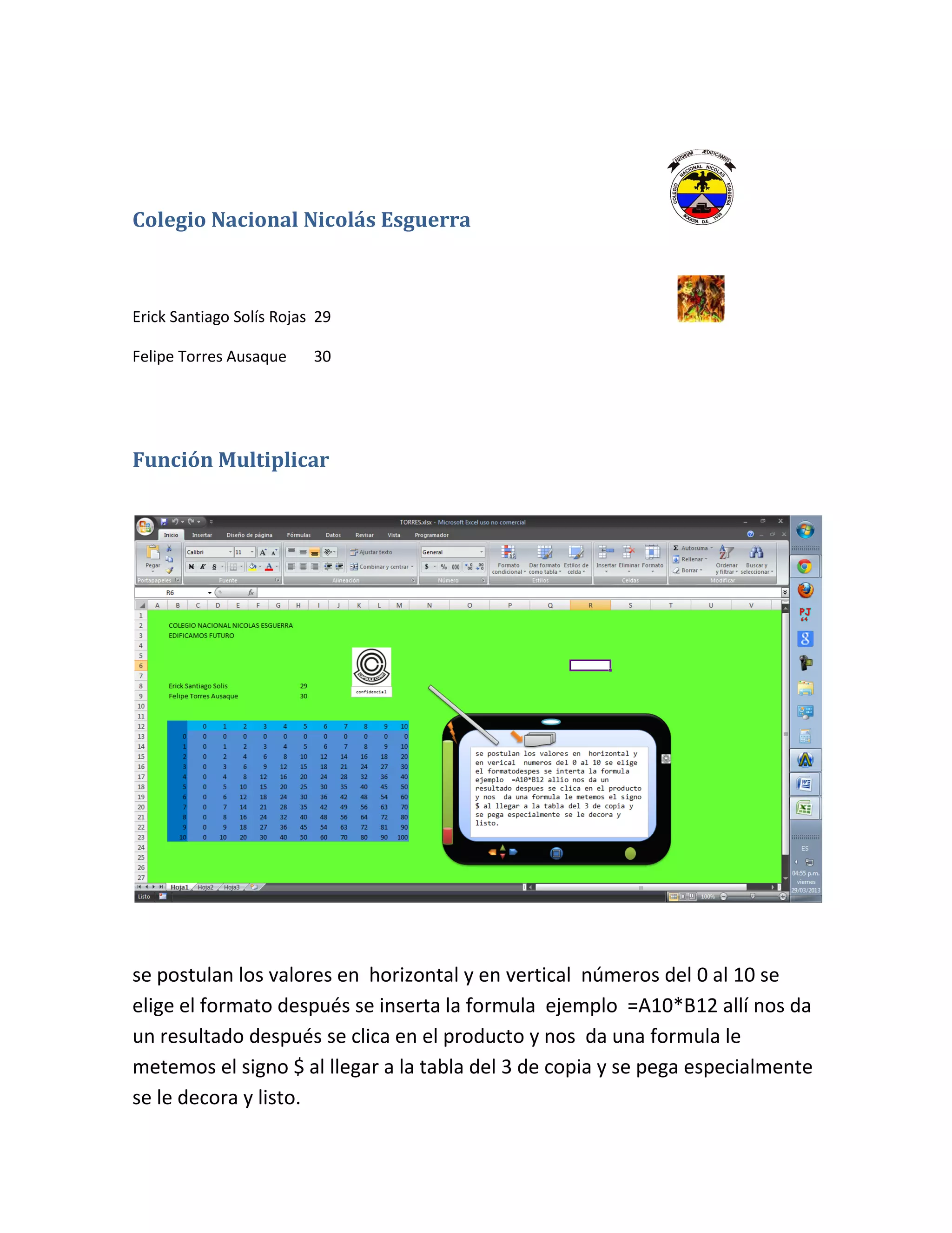 Colegio Nacional Nicolás Esguerra
Erick Santiago Solís Rojas 29
Felipe Torres Ausaque 30
Función Multiplicar
se postulan los valores en horizontal y en vertical números del 0 al 10 se
elige el formato después se inserta la formula ejemplo =A10*B12 allí nos da
un resultado después se clica en el producto y nos da una formula le
metemos el signo $ al llegar a la tabla del 3 de copia y se pega especialmente
se le decora y listo.