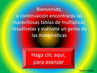 Bienvenido,
a continuación encontrarás las
maravillosas tablas de multiplicar,
resuélvelas y vuélvete un genio de
las matemáticas
Haga clic aquí,
para avanzar
Teofilo Villegas
 