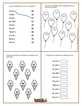 ©www.materialparamaestros.com
3 x 4 =
5 x 8 =
3 x 6 =
6 x 10 =
4 x 5 =
9 x 4 =
10 x 7 =
5 x 9 =
8 x 6 =
9 x 3 =
3 x 4 =
5 x 8 =
3 x 6 =
6 x 10 =
4 x 5 =
9 x 4 =
10 x 7 =
5 x 9 =
8 x 6 =
9 x 3 =
60
20
12
27
36
40
48
45
18
70
Une la multiplicación con su resultado.
Completa las siguientes multiplicaciones.Colorea los helados que tengan resultados de la
tabla del 7.
Escribe el resultado de las multiplicaciones y
colorea los globos.
6x3
7x5
8x8
8x2
4x4
9x7
2x8
3x9
6x57x3
10 14 35
12 7
70 49
42 25
63
 