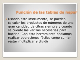 Función de las tablas de neper 
 Usando este instrumento, se pueden 
calcular los productos de números de una 
gran cantidad de cifras siempre y cuanto 
se cuente las varillas necesarias para 
hacerlo. Con esta herramienta podíamos 
realizar operaciones fáciles como sumar 
restar multiplicar y dividir 
 
