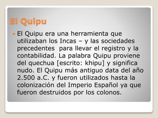El Quipu 
 El Quipu era una herramienta que 
utilizaban los Incas – y las sociedades 
precedentes para llevar el registro y la 
contabilidad. La palabra Quipu proviene 
del quechua [escrito: khipu] y significa 
nudo. El Quipu más antiguo data del año 
2.500 a.C. y fueron utilizados hasta la 
colonización del Imperio Español ya que 
fueron destruidos por los colonos. 
 