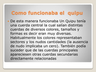 Como funcionaba el quipu 
 De esta manera funcionaba Un Quipu tenía 
una cuerda central la cual salían distintas 
cuerdas de diversos colores, tamaños y 
formas es decir eran muy diversas. 
Habitualmente los colores representaban 
sectores y los nudos cantidades (la ausencia 
de nudo implicaba un cero). También podía 
suceder que de las cuerdas principales 
apareciesen otras cuerdas secundarias 
directamente relacionadas 
 