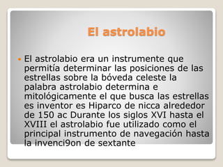 El astrolabio 
 El astrolabio era un instrumente que 
permitía determinar las posiciones de las 
estrellas sobre la bóveda celeste la 
palabra astrolabio determina e 
mitológicamente el que busca las estrellas 
es inventor es Hiparco de nicca alrededor 
de 150 ac Durante los siglos XVI hasta el 
XVIII el astrolabio fue utilizado como el 
principal instrumento de navegación hasta 
la invenci9on de sextante 
 