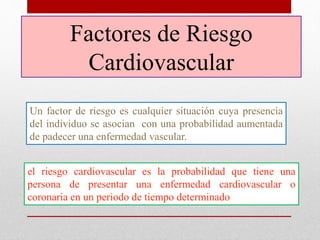Factores de Riesgo
Cardiovascular
Un factor de riesgo es cualquier situación cuya presencia
del individuo se asocian con una probabilidad aumentada
de padecer una enfermedad vascular.
el riesgo cardiovascular es la probabilidad que tiene una
persona de presentar una enfermedad cardiovascular o
coronaria en un periodo de tiempo determinado