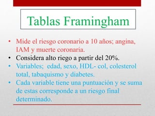 Tablas Framingham
• Mide el riesgo coronario a 10 años; angina,
IAM y muerte coronaria.
• Considera alto riego a partir del 20%.
• Variables; edad, sexo, HDL- col, colesterol
total, tabaquismo y diabetes.
• Cada variable tiene una puntuación y se suma
de estas corresponde a un riesgo final
determinado.