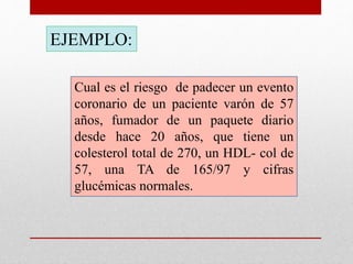 Cual es el riesgo de padecer un evento
coronario de un paciente varón de 57
años, fumador de un paquete diario
desde hace 20 años, que tiene un
colesterol total de 270, un HDL- col de
57, una TA de 165/97 y cifras
glucémicas normales.
EJEMPLO: