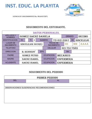INST. EDUC. LA PLAYITA
LICENCIA DE FUNCIONAMIENTO No. 981643572875
Seguimiento del estudiante.
Datos personales.
APELLIDOS Y
NOMBRES GOMEZ SAENZ DANIELA GRADO DECIMO
IDENTIFICACION RC TI X NUMERO 7516213567 DE SINCELEJO
LUGAR DE
NACIMIENTO SINCELEJO( SUCRE)
FECHA DE
NACIMIENTO DD MM AAAA
TELEFONO CELULAR 3217917585
DIRECCION B. KENNEDY EPS RH
PADRE GOMEZ PETRO OCUPACION MECANICO
MADRE SAENZ ISABEL OCUPACION Enfermera
ACUDIENTE SAENZ ISABEL OCUPACION Enfermera
SEGUIMIENTO DEL PERIODO
PRIMER PERIODO
DEL AL
OBSERVACIONES/ SUGERENCIAS/ RECOMENDACIONES