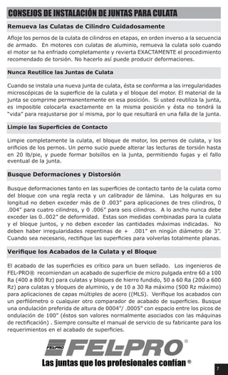 CONSEJOS DE INSTALACIÓN DE JUNTAS PARA CULATA
Remueva las Culatas de Cilindro Cuidadosamente
Afloje los pernos de la culata de cilindros en etapas, en orden inverso a la secuencia
de armado. En motores con culatas de aluminio, remueva la culata solo cuando
el motor se ha enfriado completamente y revierta EXACTAMENTE el procedimiento
recomendado de torsión. No hacerlo así puede producir deformaciones.
Nunca Reutilice las Juntas de Culata
Cuando se instala una nueva junta de culata, ésta se conforma a las irregularidades
microscópicas de la superficie de la culata y el bloque del motor. El material de la
junta se comprime permanentemente en esa posición.  Si usted reutiliza la junta,
es imposible colocarla exactamente en la misma posición y ésta no tendrá la
“vida” para reajustarse por sí misma, por lo que resultará en una falla de la junta.
Limpie las Superficies de Contacto
Limpie completamente la culata, el bloque de motor, los pernos de culata, y los
orificios de los pernos. Un perno sucio puede alterar las lecturas de torsión hasta
en 20 lb/pie, y puede formar bolsillos en la junta, permitiendo fugas y el fallo
eventual de la junta.
Busque Deformaciones y Distorsión
Busque deformaciones tanto en las superficies de contacto tanto de la culata como
del bloque con una regla recta y un calibrador de lámina.  Las holguras en su
longitud no deben exceder más de 0 .003” para aplicaciones de tres cilindros, 0
.004” para cuatro cilindros, y 0 .006” para seis cilindros.  A lo ancho nunca debe
exceder las 0..002” de deformidad.  Estas son medidas combinadas para la culata
y el bloque juntos, y no deben exceder las cantidades máximas indicadas.  No
deben haber irregularidades repentinas de +  .001” en ningún diámetro de 3”.  
Cuando sea necesario, rectifique las superficies para volverlas totalmente planas.
Verifique los Acabados de la Culata y el Bloque
El acabado de las superficies es crítico para un buen sellado.  Los ingenieros de   
FEL-PRO®  recomiendan un acabado de superficie de micro pulgada entre 60 a 100
Ra (400 a 800 Rz) para culatas y bloques de hierro fundido, 50 a 60 Ra (200 a 600
Rz) para culatas y bloques de aluminio, y de 10 a 30 Ra máximo (500 Rz máximo)
para aplicaciones de capas múltiples de acero ((MLS).  Verifique los acabados con
un perfilómetro o cualquier otro comparador de acabado de superficies. Busque
una ondulación preferida de altura de 0004”/ .0005” con espacio entre los picos de
ondulación de 100” (éstos son valores normalmente asociados con las máquinas
de rectificación) . Siempre consulte el manual de servicio de su fabricante para los
requerimientos en el acabado de superficies.
7
 