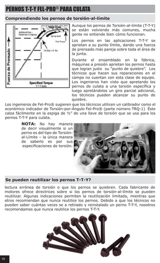 PERNOS T-T-Y FEL-PRO®
PARA CULATA
Comprendiendo los pernos de torsión-al-límite
Se pueden reutilizar los pernos T-T-Y?
Aunque los pernos de Torsión-al-límite (T-T-Y)
se están volviendo más comunes, mucha
gente no entiende bien cómo funcionan.
Los pernos en las aplicaciones T-T-Y se
aprietan a su punto límite, dando una fuerza
de prensado más pareja sobre toda el área de
la junta.
Durante el ensamblado en la fábrica,
máquinas a presión aprietan los pernos hasta
que logran justo  su “punto de quiebre”.  Los
técnicos que hacen sus reparaciones en el
campo no cuentan con esta clase de equipo.
Los ingenieros han visto que apretando los
pernos de culata a una torsión específica y
luego apretándolos un giro parcial adicional,
los técnicos pueden alcanzar su punto de
quiebre.
Los ingenieros de Fel-Pro® sugieren que los técnicos utilicen un calibrador como el
económico indicador de Torsión-por-Ángulo Fel-Pro® (parte número TRQ-1)  Éste
calza fácilmente en la espiga de ½” de una llave de torsión que se usa para los
pernos T-T-Y para culata.
NOTA: No hay manera
de decir visualmente si un
perno es del tipo de Torsión-
al-Límite – la única manera
de saberlo es por sus
especificaciones de torsión.
lectura errónea de torsión o que los pernos se quiebren. Cada fabricante de
motores ofrece directrices sobre si los pernos de torsión-al-límite se pueden
reutilizar. Algunas indicaciones permiten la reutilización limitada, mientras que
otros recomiendan que nunca reutilice los pernos. Debido a que los técnicos no
pueden saber cuántas veces se a retirado y reinstalado un perno T-T-Y, nosotros
recomendamos que nunca reutilice los pernos T-T-Y.
10
 