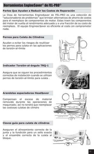 Herramientas Engine$aver®
de FEL-PRO®
Partes Que Ayudan a Reducir los Costos de Reparación
Pernos para Culata de Cilindros
Indicador Torsión-al-ángulo TRQ-1
Arandelas espaciadoras Head$aver
Clavos guía para culata de cilindros
La línea de herramientas Engine$aver de FEL-PRO es una colección de
“solucionadores de problemas” que brindan alternativas de ahorro de costos
para el reemplazo de componentes de motor. Estas traen los componentes
del motor de vuelta al rendimiento adecuado y a una fracción de su costo de
reemplazo.  El equipo Engineer$aver es eficiente al costo sin comprometer
nada.
Ayudan a evitar los riesgos de reutilizar
los pernos para culata en las aplicaciones
de torsión-al-límite
Asegura que se siguen los procedimientos
correctos de instalación cuando se utilizan
pernos de torsión-al-límite para culata .
Compensan el exceso de material
removido durante las operaciones de
maquinado; así no tendrá que reemplazar
las costosas culatas de cilindro
Aseguran el alineamiento correcto de la
junta y la fundición para un sello exacto
y el ensamble correcto de la culata al
bloque.
11
 
