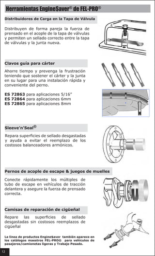 12
Valve Cover load spreaders™
Evenly distribute the clamping
force on the valve cover flange
and allow a proper seal between
the valve cover and the
new gasket .
oil pan snapups™
Save time and prevent
frustration by holding the pan and the gasket in
place for quick convenient bolt installation .
ES 72863 for 5/16" applications
ES 72864 for 6mm applications
ES 72865 for 8mm applications
sleeve ’n’ seal®
Repairs worn sealing surfaces and helps
avoid replacement of costly harmonic
balancers .
exhaust flange bolt & spring kits
Quickly connect the exhaust manifold and
exhaust pipe on FWD vehicles and assure
correct clamping force .
Crankshaft repair sleeves
Repair worn sealing surfaces without costly
crankshaft replacement .
fel-pro®
engine$aver®
hardware
Engine$aver Hardware line products
also appear in the FEL-PRO®
Passenger
Car/Light Truck and Heavy Duty
master catalogs.
Herramientas Engine$aver®
de FEL-PRO®
Distribuidores de Carga en la Tapa de Válvula
Clavos guía para cárter
Sleeve’n’Seal®
Pernos de acople de escape & juegos de muelles
Camisas de reparación de cigüeñal
Distribuyen de forma pareja la fuerza de
prensado en el acople de la tapa de válvulas
y permiten un sellado correcto entre la tapa
de válvulas y la junta nueva.
Ahorre tiempo y prevenga la frustración
teniendo que sostener el cárter y la junta
en su lugar para una instalación rápida y
conveniente del perno.
ES 72863 para aplicaciones 5/16”
ES 72864 para aplicaciones 6mm
ES 72865 para aplicaciones 8mm
Repara superficies de sellado desgastadas
y ayuda a evitar el reemplazo de los
costosos balanceadores armónicos.
Conecte rápidamente los múltiples de  
tubo de escape en vehículos de tracción
delantera y asegure la fuerza de prensado
correcta.
Repare las superficies de sellado
desgastadas sin costosos reemplazos de
cigüeñal
12
La línea de productos Engine$aver también aparece en
los catálogos maestros FEL-PRO® para vehículos de
pasajeros/camionetas ligeras y Trabajo Pesado.
 