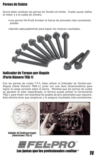 IV
Pernos de Culata
Nunca debe reutilizar los pernos de Torsión-al-Límite.  Puede causar daños
al motor y a la culata de cilindro.
•	Los pernos Fel-Pro® brindan la fuerza de prensado más consistente
posible
•	Apriete adecuadamente para lograr los mejores resultados.
Indicador de Torque-por-Ángulo
(Parte Número TRQ-1)
Con los pernos de culata T-T-Y, debe utilizar el Indicador de Torsión-por-
Ángulo (Parte Número TRW-1) junto con una llave dinamométrica para
lograr la carga correcta sobre el perno.  Mientras que los pernos de culata
se aprietan al valor especificado, el técnico puede utilizar la herramienta
TRQ-1 para medir con exactitud los grados de giro adicionales que requiere.
Esto elimina tener que conjeturar y le asegura resultados más consistentes.
 