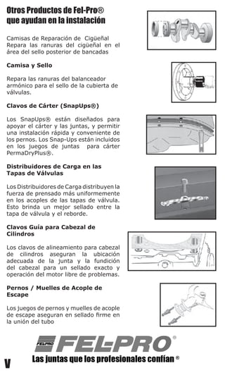 V
Otros Productos de Fel-Pro®
que ayudan en la instalación
Camisas de Reparación de  Cigüeñal
Repara las ranuras del cigüeñal en el
área del sello posterior de bancadas
Camisa y Sello
Repara las ranuras del balanceador
armónico para el sello de la cubierta de
válvulas.
Clavos de Cárter (SnapUps®)
Los SnapUps® están diseñados para
apoyar el cárter y las juntas, y permitir
una instalación rápida y conveniente de
los pernos. Los Snap-Ups están incluidos
en los juegos de juntas   para cárter
PermaDryPlus®.
Distribuidores de Carga en las
Tapas de Válvulas
Los Distribuidores de Carga distribuyen la
fuerza de prensado más uniformemente
en los acoples de las tapas de válvula.  
Esto brinda un mejor sellado entre la
tapa de válvula y el reborde.
Clavos Guía para Cabezal de
Cilindros
Los clavos de alineamiento para cabezal
de cilindros aseguran la ubicación
adecuada de la junta y la fundición
del cabezal para un sellado exacto y
operación del motor libre de problemas.
Pernos / Muelles de Acople de
Escape
Los juegos de pernos y muelles de acople
de escape aseguran en sellado firme en
la unión del tubo
 