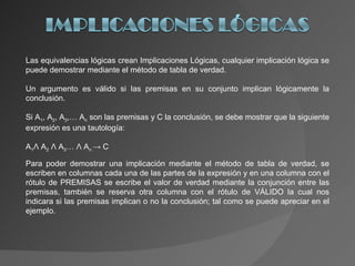 Las equivalencias lógicas crean Implicaciones Lógicas, cualquier implicación lógica se puede demostrar mediante el método de tabla de verdad. Un argumento es válido si las premisas en su conjunto implican lógicamente la conclusión. Si A 1 , A 2 , A 3 ,… A n  son las premisas y C la conclusión, se debe mostrar que la siguiente expresión es una tautología: A 1 Λ  A 2  Λ  A 3 …  Λ  A n  -> C Para poder demostrar una implicación mediante el método de tabla de verdad, se escriben en columnas cada una de las partes de la expresión y en una columna con el rótulo de PREMISAS se escribe el valor de verdad mediante la conjunción entre las premisas, también se reserva otra columna con el rótulo de VÁLIDO la cual nos indicara si las premisas implican o no la conclusión; tal como se puede apreciar en el ejemplo. 