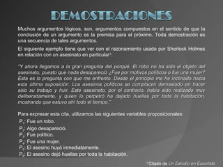 Muchos argumentos lógicos, son, argumentos compuestos en el sentido de que la conclusión de un argumento es la premisa para el próximo. Toda demostración es una secuencia de tales argumentos. El siguiente ejemplo tiene que ver con el razonamiento usado por Sherlock Holmes en relación con un asesinato en particular 1 : “ Y ahora llegamos a la gran pregunta del porqué. El robo no ha sido el objeto del asesinato, puesto que nada desapareció ¿Fue por motivos políticos o fue una mujer? Ésta es la pregunta con que me enfrento. Desde el principio me he inclinado hacia esta última suposición. Los asesinos políticos se complacen demasiado en hacer sólo su trabajo y huir. Este asesinato, por el contrario, había sido realizado muy deliberadamente, y quien lo perpetró ha dejado huellas por toda la habitación, mostrando que estuvo ahí todo el tiempo.” Para expresar esta cita, utilizamos las siguientes variables proposicionales: P 1 : Fue un robo. P 2 : Algo desapareció. P 3 : Fue político. P 4 : Fue una mujer. P 5 : El asesino huyó inmediatamente. P 6 : El asesino dejó huellas por toda la habitación. 1  Citado de  Un Estudio en Escarlata 