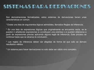 Son demostraciones formalizadas, estos sistemas de derivaciones tienen unas características en común: * Existe una lista de argumentos lógicos admisibles, llamados Reglas de Inferencia. * Es una lista de expresiones lógicas que originalmente se encuentra vacía, se le pueden ir añadiendo expresiones si constituyen una premisa o si pueden obtenerse a partir de expresiones previas aplicando alguna regla de inferencia. Este proceso se continúa hasta que se alcanza la conclusión. * Las reglas de inferencia deben ser elegidas de forma tal que solo se deriven resultados válidos. * Un sistema para hacer derivaciones no solo debe ser válido sino completo. 