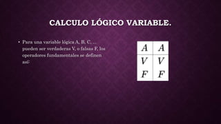 CALCULO LÓGICO VARIABLE.
• Para una variable lógica A, B, C, ...
pueden ser verdaderas V, o falsas F, los
operadores fundamentales se definen
así:
 