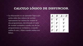 CALCULO LÓGICO DE DISYUNCION.
• La disyunción es un operador lógico que
actúa sobre dos valores de verdad,
típicamente los valores de verdad de
dos proposiciones, devolviendo el valor
de verdad verdadero cuando una de las
proposiciones es verdadera, o cuando
ambas lo son, y falso cuando ambas son
falsas.
 