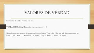 VALORES DE VERDAD
Los valores de verdad posibles son dos:
VERDADERO y FALSO , pueden expresarse como 1 y 0
Normalmente se representa al valor verdadero con la letra V y al valor Falso con la F. Tambien se usan las
letras T ( por “ True “ , “ Verdadero “ en ingles) y F ( por “ False “ , “ Falso “ en ingles)
 