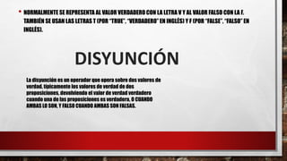 • NORMALMENTE SE REPRESENTA AL VALOR VERDADERO CON LA LETRA V Y AL VALOR FALSO CON LA F.
TAMBIÉN SE USAN LAS LETRAS T (POR “TRUE”, “VERDADERO”EN INGLÉS) Y F (POR “FALSE”, “FALSO” EN
INGLÉS).
DISYUNCIÓN
La disyunción es un operador que opera sobre dos valores de
verdad, típicamente los valores de verdad de dos
proposiciones, devolviendo el valor de verdad verdadero
cuando una de las proposiciones es verdadera, O CUANDO
AMBAS LO SON, Y FALSO CUANDO AMBAS SON FALSAS.
 